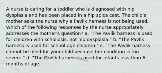 A nurse is caring for a toddler who is diagnosed with hip dysplasia and has been placed in a hip spica cast. The child's mother asks the nurse why a Pavlik harness is not being used. Which of the following responses by the nurse appropriately addresses the mother's question? a. "The Pavlik harness is used for children with scholiosis, not hip dysplasia." b. "The Pavlik harness is used for school-age children." c. "The Pavlik harness cannot be used for your child because her condition is too severe." d. "The Pavlik harness is used for infants less than 6 months of age."