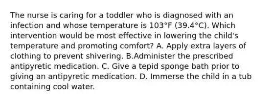 The nurse is caring for a toddler who is diagnosed with an infection and whose temperature is 103°F (39.4°C). Which intervention would be most effective in lowering the child's temperature and promoting comfort? A. Apply extra layers of clothing to prevent shivering. B.Administer the prescribed antipyretic medication. C. Give a tepid sponge bath prior to giving an antipyretic medication. D. Immerse the child in a tub containing cool water.