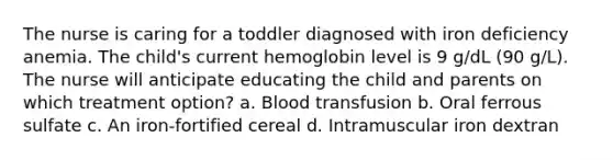 The nurse is caring for a toddler diagnosed with iron deficiency anemia. The child's current hemoglobin level is 9 g/dL (90 g/L). The nurse will anticipate educating the child and parents on which treatment option? a. Blood transfusion b. Oral ferrous sulfate c. An iron-fortified cereal d. Intramuscular iron dextran