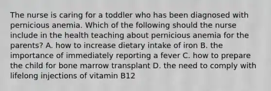 The nurse is caring for a toddler who has been diagnosed with pernicious anemia. Which of the following should the nurse include in the health teaching about pernicious anemia for the parents? A. how to increase dietary intake of iron B. the importance of immediately reporting a fever C. how to prepare the child for bone marrow transplant D. the need to comply with lifelong injections of vitamin B12