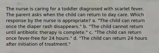 The nurse is caring for a toddler diagnosed with scarlet fever. The parent asks when the child can return to day care. Which response by the nurse is appropriate? a. "The child can return once the diaper rash disappears." b. "The child cannot return until antibiotic therapy is complete." c. "The child can return once fever-free for 24 hours." d. "The child can return 24 hours after initiation of treatment."