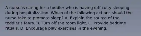 A nurse is caring for a toddler who is having difficulty sleeping during hospitalization. Which of the following actions should the nurse take to promote sleep? A. Explain the source of the toddler's fears. B. Turn off the room light. C. Provide bedtime rituals. D. Encourage play exercises in the evening.