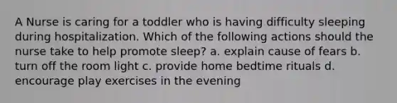 A Nurse is caring for a toddler who is having difficulty sleeping during hospitalization. Which of the following actions should the nurse take to help promote sleep? a. explain cause of fears b. turn off the room light c. provide home bedtime rituals d. encourage play exercises in the evening