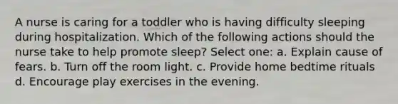 A nurse is caring for a toddler who is having difficulty sleeping during hospitalization. Which of the following actions should the nurse take to help promote sleep? Select one: a. Explain cause of fears. b. Turn off the room light. c. Provide home bedtime rituals d. Encourage play exercises in the evening.