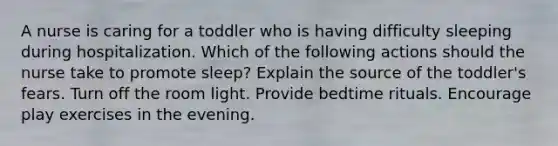 A nurse is caring for a toddler who is having difficulty sleeping during hospitalization. Which of the following actions should the nurse take to promote sleep? Explain the source of the toddler's fears. Turn off the room light. Provide bedtime rituals. Encourage play exercises in the evening.