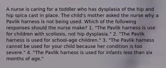 A nurse is caring for a toddler who has dysplasia of the hip and hip spica cast in place. The child's mother asked the nurse why a Pavlik harness is not being used. Which of the following responses should the nurse make? 1. "The Pavlik harness is use for children with scoliosis, not hip dysplasia." 2. "The Pavlik harness is used for school-age children." 3. "The Pavlik harness cannot be used for your child because her condition is too severe." 4. "The Pavlik harness is used for infants less than six months of age."