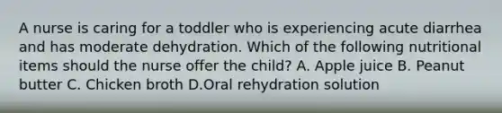 A nurse is caring for a toddler who is experiencing acute diarrhea and has moderate dehydration. Which of the following nutritional items should the nurse offer the child? A. Apple juice B. Peanut butter C. Chicken broth D.Oral rehydration solution