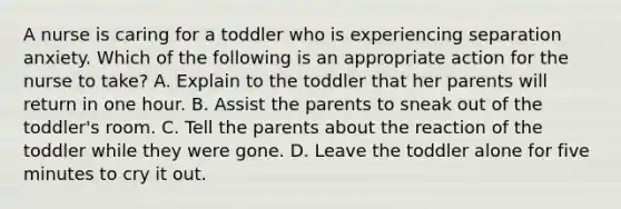 A nurse is caring for a toddler who is experiencing separation anxiety. Which of the following is an appropriate action for the nurse to take? A. Explain to the toddler that her parents will return in one hour. B. Assist the parents to sneak out of the toddler's room. C. Tell the parents about the reaction of the toddler while they were gone. D. Leave the toddler alone for five minutes to cry it out.