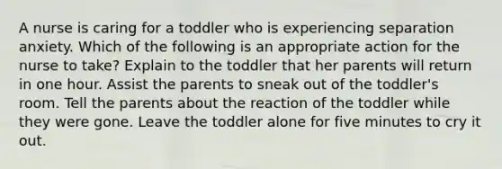 A nurse is caring for a toddler who is experiencing separation anxiety. Which of the following is an appropriate action for the nurse to take? Explain to the toddler that her parents will return in one hour. Assist the parents to sneak out of the toddler's room. Tell the parents about the reaction of the toddler while they were gone. Leave the toddler alone for five minutes to cry it out.