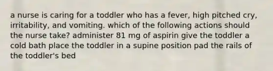 a nurse is caring for a toddler who has a fever, high pitched cry, irritability, and vomiting. which of the following actions should the nurse take? administer 81 mg of aspirin give the toddler a cold bath place the toddler in a supine position pad the rails of the toddler's bed