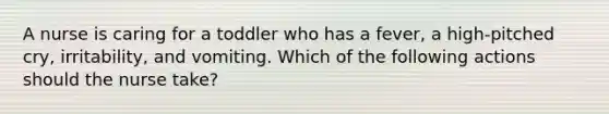 ​A nurse is caring for a toddler who has a fever, a high-pitched cry, irritability, and vomiting. Which of the following actions should the nurse take?