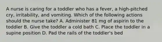 ​A nurse is caring for a toddler who has a fever, a high-pitched cry, irritability, and vomiting. Which of the following actions should the nurse take? A. Administer 81 mg of aspirin to the toddler B. Give the toddler a cold bath C. Place the toddler in a supine position D. Pad the rails of the toddler's bed