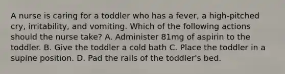 A nurse is caring for a toddler who has a fever, a high-pitched cry, irritability, and vomiting. Which of the following actions should the nurse take? A. Administer 81mg of aspirin to the toddler. B. Give the toddler a cold bath C. Place the toddler in a supine position. D. Pad the rails of the toddler's bed.