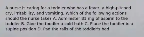 A nurse is caring for a toddler who has a fever, a high-pitched cry, irritability, and vomiting. Which of the following actions should the nurse take? A. Administer 81 mg of aspirin to the toddler B. Give the toddler a cold bath C. Place the toddler in a supine position D. Pad the rails of the toddler's bed