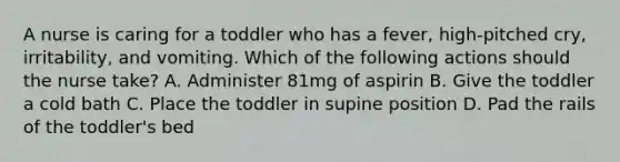 A nurse is caring for a toddler who has a fever, high-pitched cry, irritability, and vomiting. Which of the following actions should the nurse take? A. Administer 81mg of aspirin B. Give the toddler a cold bath C. Place the toddler in supine position D. Pad the rails of the toddler's bed