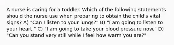 A nurse is caring for a toddler. Which of the following statements should the nurse use when preparing to obtain the child's vital signs? A) "Can I listen to your lungs?" B) "I am going to listen to your heart." C) "I am going to take your blood pressure now." D) "Can you stand very still while I feel how warm you are?"