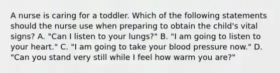 A nurse is caring for a toddler. Which of the following statements should the nurse use when preparing to obtain the child's vital signs? A. "Can I listen to your lungs?" B. "I am going to listen to your heart." C. "I am going to take your blood pressure now." D. "Can you stand very still while I feel how warm you are?"