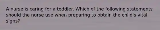 A nurse is caring for a toddler. Which of the following statements should the nurse use when preparing to obtain the child's vital signs?