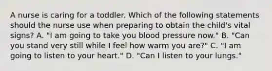 A nurse is caring for a toddler. Which of the following statements should the nurse use when preparing to obtain the child's vital signs? A. "I am going to take you blood pressure now." B. "Can you stand very still while I feel how warm you are?" C. "I am going to listen to your heart." D. "Can I listen to your lungs."