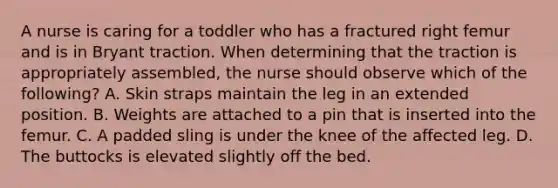 A nurse is caring for a toddler who has a fractured right femur and is in Bryant traction. When determining that the traction is appropriately assembled, the nurse should observe which of the following? A. Skin straps maintain the leg in an extended position. B. Weights are attached to a pin that is inserted into the femur. C. A padded sling is under the knee of the affected leg. D. The buttocks is elevated slightly off the bed.