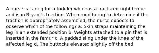 A nurse is caring for a toddler who has a fractured right femur and is in Bryant's traction. When monitoring to determine if the traction is appropriately assembled, the nurse expects to observe which of the following? a. Skin straps maintaining the leg in an extended position b. Weights attached to a pin that is inserted in the femur c. A padded sling under the knee of the affected leg d. The buttocks elevated slightly off the bed