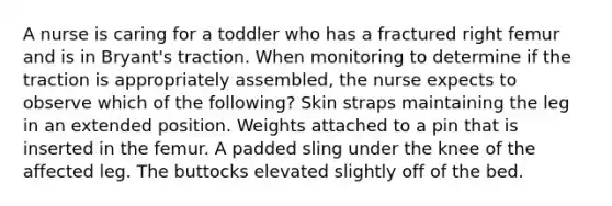 A nurse is caring for a toddler who has a fractured right femur and is in Bryant's traction. When monitoring to determine if the traction is appropriately assembled, the nurse expects to observe which of the following? Skin straps maintaining the leg in an extended position. Weights attached to a pin that is inserted in the femur. A padded sling under the knee of the affected leg. The buttocks elevated slightly off of the bed.