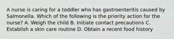 A nurse is caring for a toddler who has gastroenteritis caused by Salmonella. Which of the following is the priority action for the nurse? A. Weigh the child B. Initiate contact precautions C. Establish a skin care routine D. Obtain a recent food history