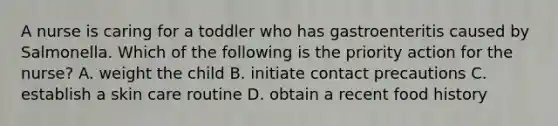 A nurse is caring for a toddler who has gastroenteritis caused by Salmonella. Which of the following is the priority action for the nurse? A. weight the child B. initiate contact precautions C. establish a skin care routine D. obtain a recent food history