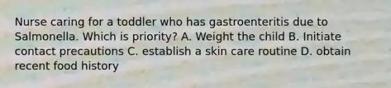 Nurse caring for a toddler who has gastroenteritis due to Salmonella. Which is priority? A. Weight the child B. Initiate contact precautions C. establish a skin care routine D. obtain recent food history