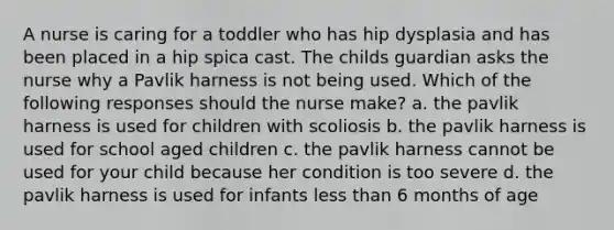 A nurse is caring for a toddler who has hip dysplasia and has been placed in a hip spica cast. The childs guardian asks the nurse why a Pavlik harness is not being used. Which of the following responses should the nurse make? a. the pavlik harness is used for children with scoliosis b. the pavlik harness is used for school aged children c. the pavlik harness cannot be used for your child because her condition is too severe d. the pavlik harness is used for infants less than 6 months of age