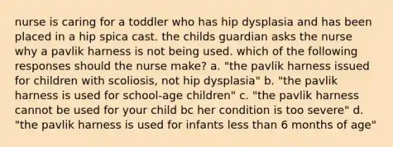 nurse is caring for a toddler who has hip dysplasia and has been placed in a hip spica cast. the childs guardian asks the nurse why a pavlik harness is not being used. which of the following responses should the nurse make? a. "the pavlik harness issued for children with scoliosis, not hip dysplasia" b. "the pavlik harness is used for school-age children" c. "the pavlik harness cannot be used for your child bc her condition is too severe" d. "the pavlik harness is used for infants less than 6 months of age"