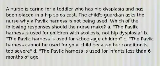 A nurse is caring for a toddler who has hip dysplasia and has been placed in a hip spica cast. The child's guardian asks the nurse why a Pavlik harness is not being used. Which of the following responses should the nurse make? a. "The Pavlik harness is used for children with scoliosis, not hip dysplasia" b. "The Pavlic harness is used for school-age children" c. "The Pavlic harness cannot be used for your child because her condition is too severe" d. "The Pavlic harness is used for infants less than 6 months of age