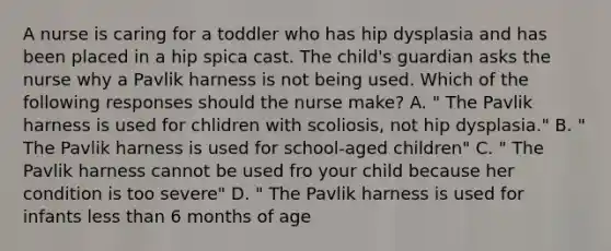 A nurse is caring for a toddler who has hip dysplasia and has been placed in a hip spica cast. The child's guardian asks the nurse why a Pavlik harness is not being used. Which of the following responses should the nurse make? A. " The Pavlik harness is used for chlidren with scoliosis, not hip dysplasia." B. " The Pavlik harness is used for school-aged children" C. " The Pavlik harness cannot be used fro your child because her condition is too severe" D. " The Pavlik harness is used for infants less than 6 months of age