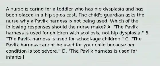 A nurse is caring for a toddler who has hip dysplasia and has been placed in a hip spica cast. The child's guardian asks the nurse why a Pavlik harness is not being used. Which of the following responses should the nurse make? A. "The Pavlik harness is used for children with scoliosis, not hip dysplasia." B. "The Pavlik harness is used for school-age children." C. "The Pavlik harness cannot be used for your child because her condition is too severe." D. "The Pavlik harness is used for infants l