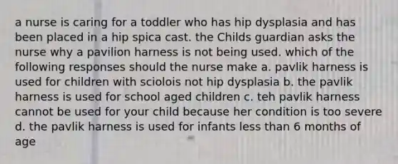 a nurse is caring for a toddler who has hip dysplasia and has been placed in a hip spica cast. the Childs guardian asks the nurse why a pavilion harness is not being used. which of the following responses should the nurse make a. pavlik harness is used for children with sciolois not hip dysplasia b. the pavlik harness is used for school aged children c. teh pavlik harness cannot be used for your child because her condition is too severe d. the pavlik harness is used for infants less than 6 months of age