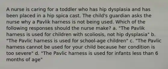 A nurse is caring for a toddler who has hip dysplasia and has been placed in a hip spica cast. The child's guardian asks the nurse why a Pavlik harness is not being used. Which of the following responses should the nurse make? a. "The Pavlik harness is used for children with scoliosis, not hip dysplasia" b. "The Pavlic harness is used for school-age children" c. "The Pavlic harness cannot be used for your child because her condition is too severe" d. "The Pavlic harness is used for infants less than 6 months of age"