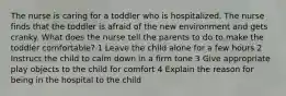 The nurse is caring for a toddler who is hospitalized. The nurse finds that the toddler is afraid of the new environment and gets cranky. What does the nurse tell the parents to do to make the toddler comfortable? 1 Leave the child alone for a few hours 2 Instruct the child to calm down in a firm tone 3 Give appropriate play objects to the child for comfort 4 Explain the reason for being in the hospital to the child