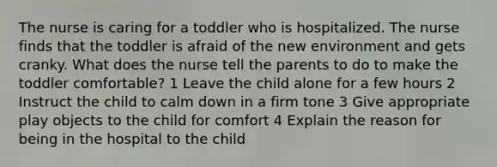 The nurse is caring for a toddler who is hospitalized. The nurse finds that the toddler is afraid of the new environment and gets cranky. What does the nurse tell the parents to do to make the toddler comfortable? 1 Leave the child alone for a few hours 2 Instruct the child to calm down in a firm tone 3 Give appropriate play objects to the child for comfort 4 Explain the reason for being in the hospital to the child