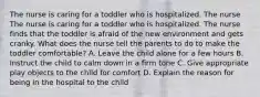 The nurse is caring for a toddler who is hospitalized. The nurse The nurse is caring for a toddler who is hospitalized. The nurse finds that the toddler is afraid of the new environment and gets cranky. What does the nurse tell the parents to do to make the toddler comfortable? A. Leave the child alone for a few hours B. Instruct the child to calm down in a firm tone C. Give appropriate play objects to the child for comfort D. Explain the reason for being in the hospital to the child