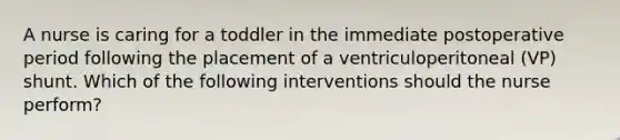 A nurse is caring for a toddler in the immediate postoperative period following the placement of a ventriculoperitoneal (VP) shunt. Which of the following interventions should the nurse perform?