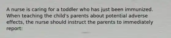 A nurse is caring for a toddler who has just been immunized. When teaching the child's parents about potential adverse effects, the nurse should instruct the parents to immediately report: