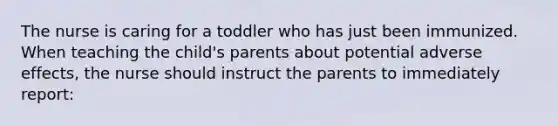 The nurse is caring for a toddler who has just been immunized. When teaching the child's parents about potential adverse effects, the nurse should instruct the parents to immediately report: