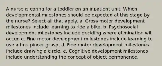 A nurse is caring for a toddler on an inpatient unit. Which developmental milestones should be expected at this stage by the nurse? Select all that apply. a. Gross motor development milestones include learning to ride a bike. b. Psychosocial development milestones include deciding where elimination will occur. c. Fine motor development milestones include learning to use a fine pincer grasp. d. Fine motor development milestones include drawing a circle. e. Cognitive development milestones include understanding the concept of object permanence.