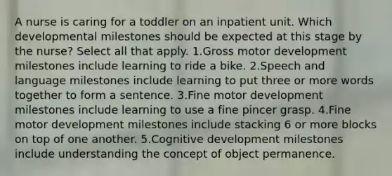 A nurse is caring for a toddler on an inpatient unit. Which developmental milestones should be expected at this stage by the nurse? Select all that apply. 1.Gross motor development milestones include learning to ride a bike. 2.Speech and language milestones include learning to put three or more words together to form a sentence. 3.Fine motor development milestones include learning to use a fine pincer grasp. 4.Fine motor development milestones include stacking 6 or more blocks on top of one another. 5.Cognitive development milestones include understanding the concept of object permanence.