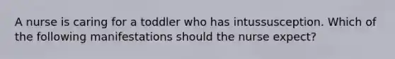 A nurse is caring for a toddler who has intussusception. Which of the following manifestations should the nurse expect?