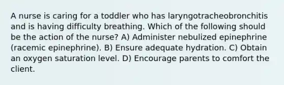 A nurse is caring for a toddler who has laryngotracheobronchitis and is having difficulty breathing. Which of the following should be the action of the nurse? A) Administer nebulized epinephrine (racemic epinephrine). B) Ensure adequate hydration. C) Obtain an oxygen saturation level. D) Encourage parents to comfort the client.