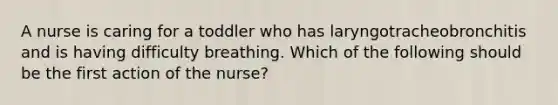 A nurse is caring for a toddler who has laryngotracheobronchitis and is having difficulty breathing. Which of the following should be the first action of the nurse?