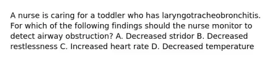 A nurse is caring for a toddler who has laryngotracheobronchitis. For which of the following findings should the nurse monitor to detect airway obstruction? A. Decreased stridor B. Decreased restlessness C. Increased heart rate D. Decreased temperature