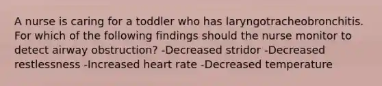 A nurse is caring for a toddler who has laryngotracheobronchitis. For which of the following findings should the nurse monitor to detect airway obstruction? -Decreased stridor -Decreased restlessness -Increased heart rate -Decreased temperature