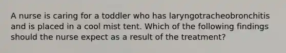 A nurse is caring for a toddler who has laryngotracheobronchitis and is placed in a cool mist tent. Which of the following findings should the nurse expect as a result of the treatment?